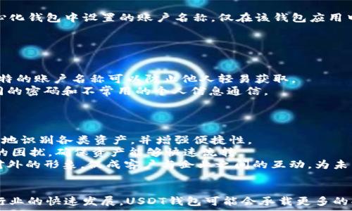   
  USDT钱包账户名称的深度解析：它的意义与使用指南/    

关键词：  
 guanjianci USDT钱包, 钱包账户名称, 加密货币, 数字资产/ guanjianci 

一、什么是USDT钱包账户名称
在加密货币的世界中，USDT（Tether）是一种广泛使用的稳定币，其价值与美元挂钩。USDT钱包是存储和交易这种数字资产的工具，而钱包账户名称就是用户在创建钱包时设置的标识名称。
简单来说，钱包账户名称就是你在数字资产管理软件中识别自己钱包的名称。在多种钱包应用中创造个人地址时，用户能为自己的钱包设置一个易于记忆的名称，以便在未来，方便准确地进行交易。
例如，在某些钱包应用程序中，你可能会看到以“我的USDT钱包”或“交易账户01”这样的名称。这样的名称功能上虽然不是严格必要，但在多个钱包和资产的管理中，可极大提高用户的操作效率和体验。

二、USDT钱包账户名称的重要性
USDT钱包账户名称本质上提供了一个用户友好的方式来管理和查找你的数字资产。尤其是当你的加密资产日益增长时，你的账户名称可以帮助你在多个钱包中快速找到需要的账户。
首先，USDT钱包账户名称使得用户能够更轻松地识别、管理和分类各类资产。某些用户可能会同时持有多种加密货币、稳定币和其他金融资产，清晰易记的账户名称可以令他们一目了然。
其次，钱包账户名称能够反映出用户的品牌或个性。例如，有些用户可能会用真实姓名作为钱包账户名称，而一些更注重隐私的用户则可能会使用代号或别名。这样的选择不仅反映了用户的个性，还为用户在进行公开展示时增加了隐私保护的层面。
最后，正因为加密货币行业的快速发展，用户可能会需要频繁换用不同的交易平台。在转换钱包或平台的过程中，设置一个唯一的账户名称有助于他们保持一致的管理和便于他人识别。

三、如何选择一个合适的USDT钱包账户名称
选择一个合适的USDT钱包账户名称涉及到多个方面的考虑。首先，它应当是独特的，以避免和其他用户的重名。其次，账户名称应便于记忆，最好能反映出用户的性格或常用的词汇，以便日常使用时不容易忘记。
此外，用户还应考虑到账户名称的长度。有些钱包对于名称的字符限制有所要求，过长的名称可能导致无法注册或显示的困扰。通常来说，一个短小精悍但富有个性的名称会更受欢迎。
同时理解账户名称的多样性也是重要的。许多钱包允许用户在创建时进行个性化的设置，为账户名称增加一些创意和趣味，例如使用带有表情符号的名称。虽然这种方式可能会吸引人，但也会因不够正式而造成一定误解，尤其是在商业环境下。

四、USDT钱包账户名称的使用场景
USDT钱包账户名称在多个场景中都可以发挥其重要作用。比如，在进行交易时，用户可以用账户名称代替钱包地址进行转账，这样会显得更加简单直观而且减少错误的发生。而在复杂的环境里，有可能涉及到多种加密货币、多个用户的钱包，简单明了的账户名称还能帮助用户快速找到所需目标。
此外，在一些社交平台上，用户也可以在分享自己的钱包地址时，简洁地提供账户名称，以便让其他人更快地找到并联系自己。这样在网友之间共享或推荐各类数字资产及其使用经验时，会形成流畅的交流桥梁。
在商业活动中，特别是在数字货币交易所出口的时候，使用账户名称能有效提升品牌形象。公司或企业能够利用账户名称在不同平台上维持一致性，给客户以信任感，并鼓励客户使用他们的服务进行交易。

五、常见问题解答
在使用USDT钱包账户名称时，用户可能会遇到一系列相关问题。以下是一些用户常常提问的内容：

1. USDT钱包账户名称可以更改吗？
是的，大多数加密货币钱包允许用户在账户创建后进行名称修改。但具体功能取决于所使用的钱包平台，不同的平台可能有不同的规则。当你选择更改账户名称时，一定要确保新的名称是独特的，并且符合平台的规定。
通常，修改名称的流程非常简单，用户登录钱包账户后，进入设置选项，找到修改账户名称的选项，然后按要求输入新的名称即可。但请注意，有些平台会要求你进行身份验证，以确保账户安全。
此外，如果你的钱包地址已经在多个交易中被使用，改名可能会导致其他用户难以找到你，尤其是在涉及到转账时。建议在需要变更时，通知相关的交易对象以免造成不必要的困扰。

2. 使用钱包账户名称进行交易安全吗？
使用钱包账户名称进行交易的安全性通常是在其安全性设计层面中考虑的。账户名称通常是账户地址的代名词，以便于用户识别和使用。但在安全性方面，用户仍需保持警觉。
首先，确保你在信任的应用上使用账户名称进行交易。在一些钓鱼网站上，你可能会被骗取个人信息与私钥，导致钱包被盗。在选择与使用钱包时，要确保所使用的平台的安全性和口碑，避免不必要的资产损失。
其次，不要仅依赖于账户名称的记忆来进行转账。当你在进行大额转账时，还是应通过直接的区块链地址进行验证，以降低人误操作的风险。账户名称虽然方便，但绝不能取代钱包地址的准确性。

3. USDT钱包账户名称需要保密吗？
虽然USDT钱包账户名称并没有像钱包私钥那样敏感，但其本质上是用来描述你的资产，所以用户在曝光账户名称给他人时应保持慎重。尤其是在涉及到较大金额的交易时，最好保持一定的隐私保护。
如果账户名称中包含有你真实的名字或其他隐私信息，尽量避免在社交媒体或不安全的环境中公开。账户名称的安全和隐私对常用在多个平台的用户尤为重要，保护好识别信息可以降低被搜索到的风险。
此外，确保你在选择的账户名称中不使用任何个人隐私信息。许多成功的加密用户都选择使用两个或三个词组合而成的名称，以避免暴露个人信息，同时又保持了名称的个性化。

4. USDT钱包账户名称与交易平台关联吗？
USDT钱包账户名称通常与你使用的特定交易平台或钱包应用相关联。换句话说，你在一个平台上的账户名称不会在另一个平台上生效。比如，你在某个去中心化钱包中设置的账户名称，仅在该钱包应用中有效，若你转移到其他应用，必须重新输入。
因此，有些用户在多个平台上使用统一的名称，以便于管理其资产和进行交易。尽管如此，保持账户名称的一致性还需注意不同平台的命名规则和字符要求。
同时，在多个平台使用同一名称可能会提升在数字资产交易过程中的可识别性，但在执行交易时，用户仍需仔细确认接收方的地址，以确保交易的安全。

5. 如何保护我的USDT钱包账户名称不被盗用？
虽然USDT钱包账户名称本身的安全性较高，但仍旧存在被盗用的风险。为了降低这种情况发生的概率，用户应采取一些必要的安全措施。首先，使用复杂且独特的账户名称可以防止他人轻易获取。
其次，定期更换密码并启用双重认证（2FA）是确保账户安全的重要措施。在设置账户时，尤其要注意填写密码时应考虑长度、复杂性以及多样性，尽量少用相同的密码和不常用的个人信息通信。
如果遇到异常情况，比如账户被入侵或无法访问，需立即联系平台客服并进行身份验证，以保证你的资产安全。

6. USDT钱包账户名称对我的数字资产管理有何影响？
USDT钱包账户名称是你管理数字资产的基础，特别是随着加密货币市场的不断发展，用户对资产管理的要求越来越高。一个好的账户名称能够帮助用户更快地识别各类资产，并增强便捷性。
在使用过程中，通过合适的名称设置，可以让操作者在交易时减少错误，提高交易效能。同时有助于用户良好管理他们的资产组合，避免因资产不规范而产生的困扰，确保资产能够快速流转。
 不仅如此，良好的账户名称设计为许多合作伙伴关系和金融活动奠定基础，在数字货币行业中形成良好的信任关系。清晰可辨的账户和名称可以加强企业对外的形象，促成客户与企业之间的互动，为未来的增长创造无限可能。

总结
USDT钱包账户名称在数字货币中起着重要的管理和识别角色。用户在选择和设定账户名称时应遵循实用性、安全性和个性结合的原则。未来，随着加密货币行业的快速发展，USDT钱包可能会承载更多的功能与可能性，钱包账户名称也将成为其中不可或缺的一部分。通过不断学习和保持对最新市场和技术的关注，用户能够更好地管理和发展自己的数字资产。